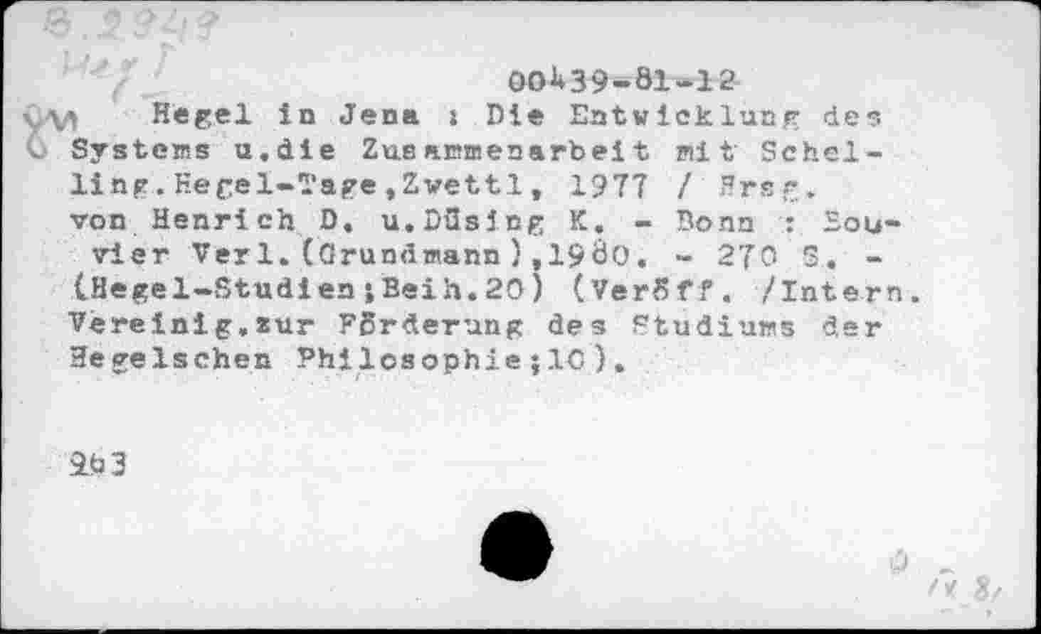 ﻿00^39-81-12
1 Hegel in Jena i Die Entwicklung des Systems u.die Zusammenarbeit mit Schelling .Hegel-Tage , Zwettl , 1977 /Hrsg.
von Henrich D. u.Düslng K. - Bonn : Sou« vier Ver 1.(Grundmann),198o, - 270 S. -(Hegel-StudienjBeih.20) (VerSff. /Intern. Vereinig,zur Forderung des Studiums der Hegelschen Philosophie;IC ).
9b 3